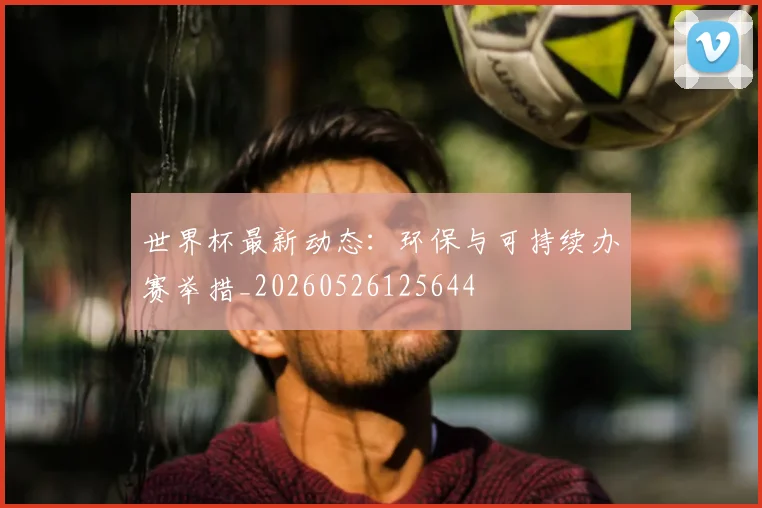 世界杯最新动态：环保与可持续办赛举措_20260526125644