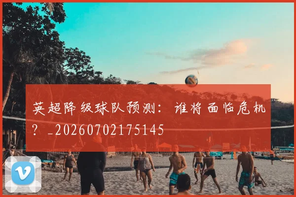 英超降级球队预测：谁将面临危机？_20260702175145