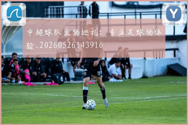 中超球队主场巡礼：专业足球场体验_20260526143916