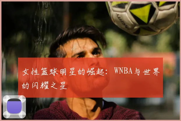 女性篮球明星的崛起：WNBA与世界的闪耀之星