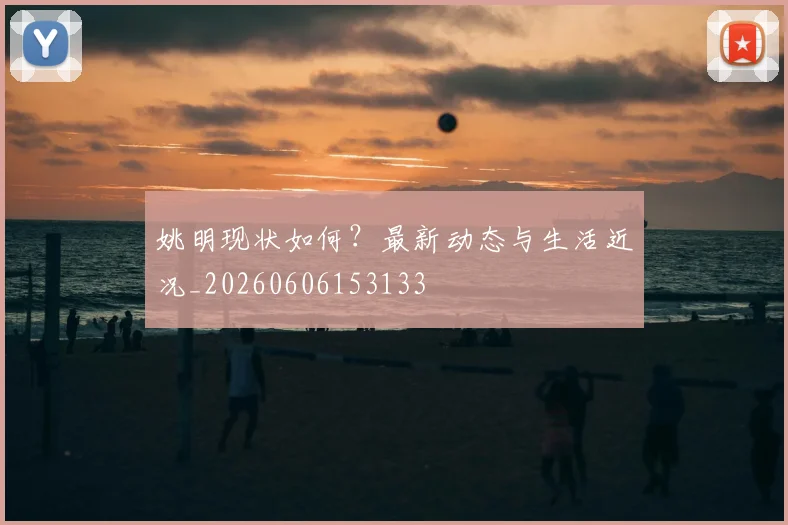 姚明现状如何？最新动态与生活近况_20260606153133