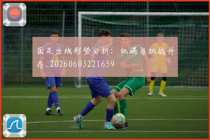 国足出线形势分析：机遇与挑战并存_20260603221659