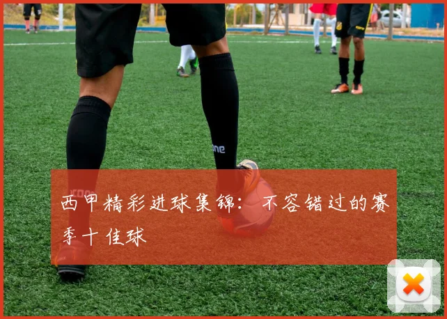西甲精彩进球集锦：不容错过的赛季十佳球