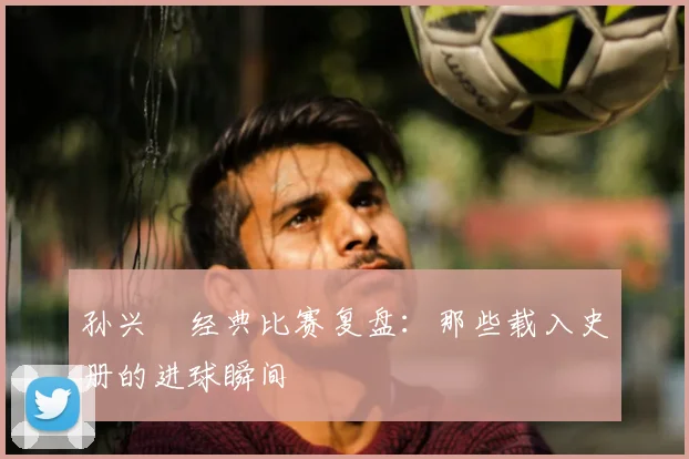 孙兴慜经典比赛复盘：那些载入史册的进球瞬间
