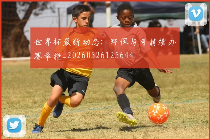 世界杯最新动态：环保与可持续办赛举措_20260526125644
