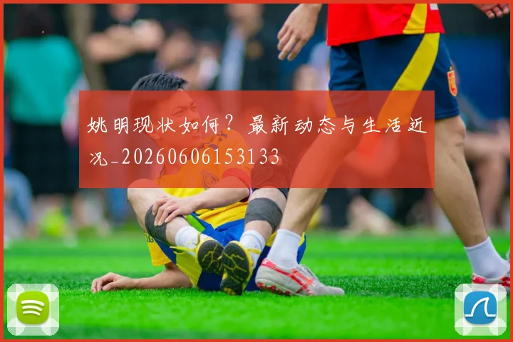 姚明现状如何？最新动态与生活近况_20260606153133