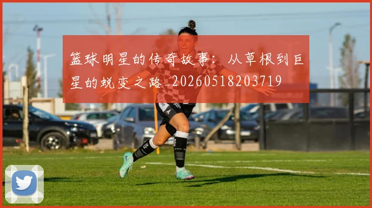 篮球明星的传奇故事：从草根到巨星的蜕变之路_20260518203719